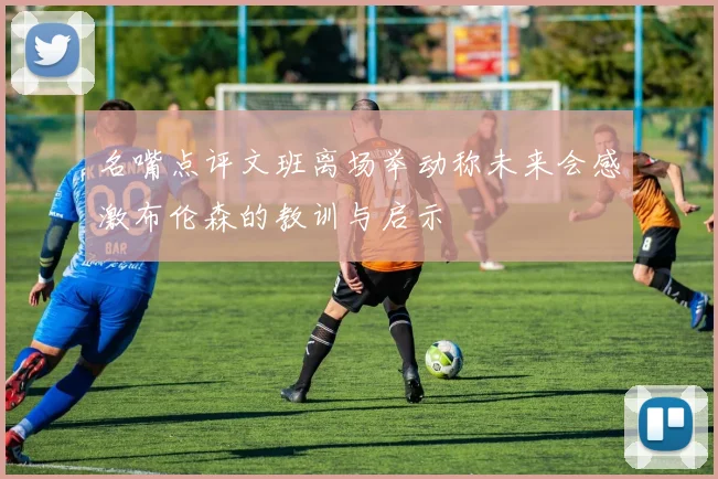 名嘴点评文班离场举动称未来会感激布伦森的教训与启示