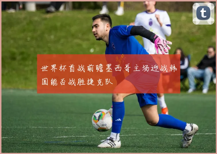 世界杯首战前瞻墨西哥主场迎战韩国能否战胜捷克队