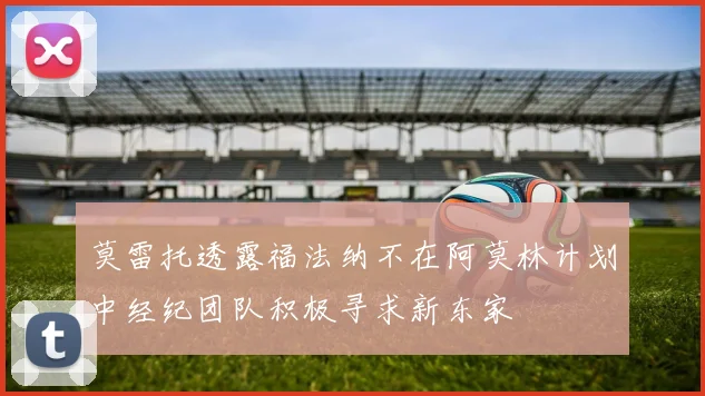 莫雷托透露福法纳不在阿莫林计划中经纪团队积极寻求新东家