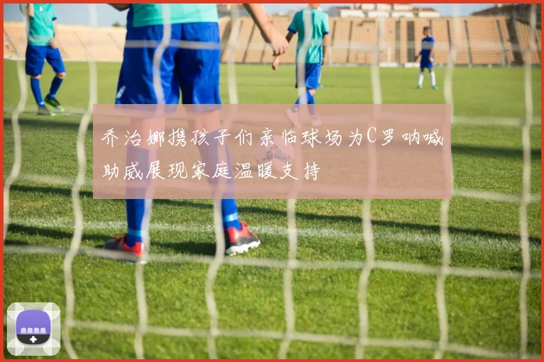 乔治娜携孩子们亲临球场为C罗呐喊助威展现家庭温暖支持