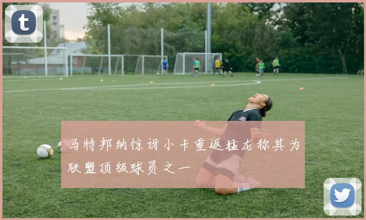 马特邦纳惊讶小卡重返猛龙称其为联盟顶级球员之一