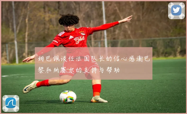 姆巴佩谈任法国队长的信心感谢巴黎和纳赛尔的支持与帮助