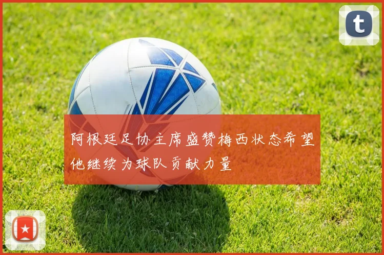 阿根廷足协主席盛赞梅西状态希望他继续为球队贡献力量