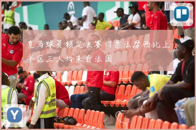 皇马球员锁定决赛门票法摩西比上半区三人均来自法国