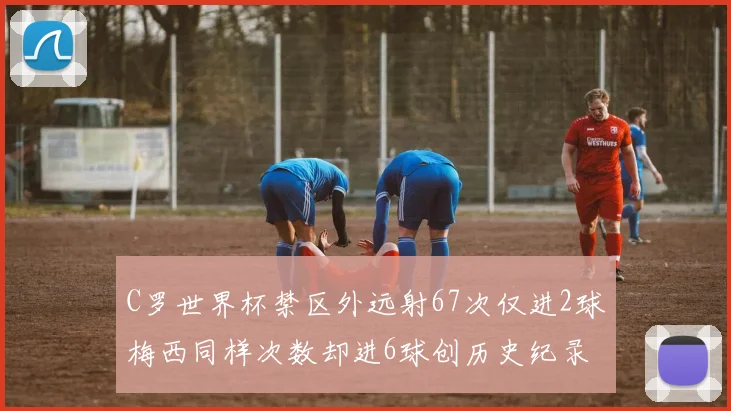C罗世界杯禁区外远射67次仅进2球梅西同样次数却进6球创历史纪录