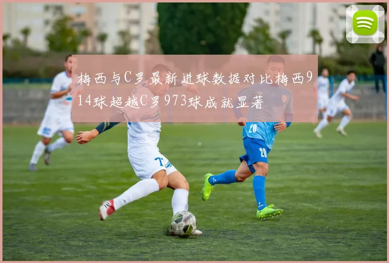 梅西与C罗最新进球数据对比梅西914球超越C罗973球成就显著