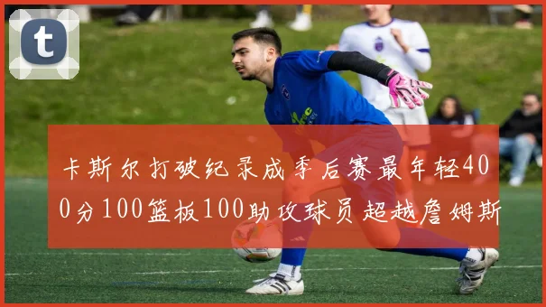 卡斯尔打破纪录成季后赛最年轻400分100篮板100助攻球员超越詹姆斯荣耀时刻