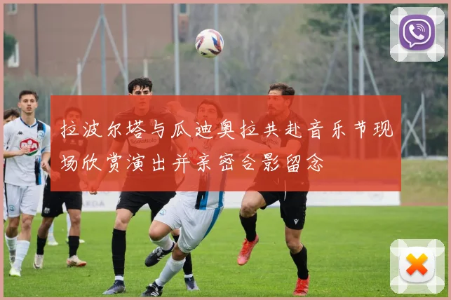 拉波尔塔与瓜迪奥拉共赴音乐节现场欣赏演出并亲密合影留念