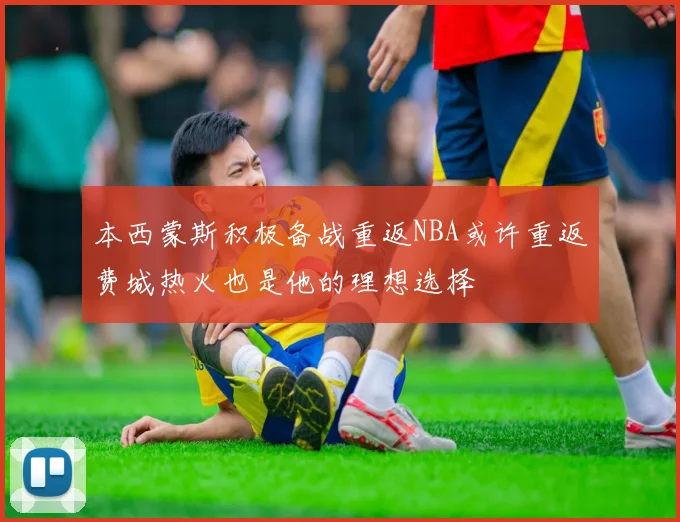 本西蒙斯积极备战重返NBA或许重返费城热火也是他的理想选择