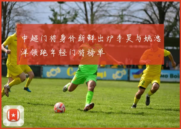 中超门将身价新鲜出炉李昊与姚浩洋领跑年轻门将榜单