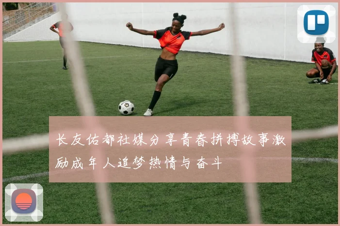 长友佑都社媒分享青春拼搏故事激励成年人追梦热情与奋斗