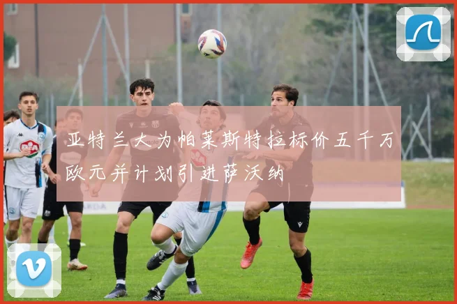 亚特兰大为帕莱斯特拉标价五千万欧元并计划引进萨沃纳