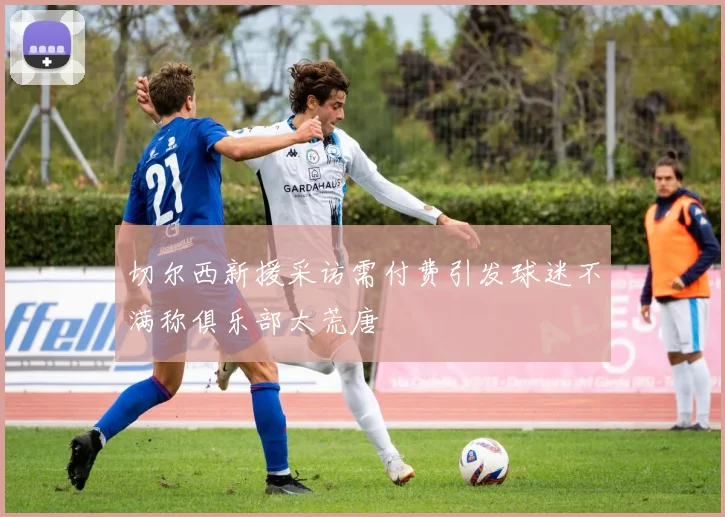 切尔西新援采访需付费引发球迷不满称俱乐部太荒唐