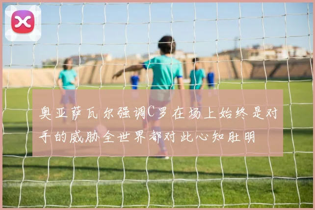 奥亚萨瓦尔强调C罗在场上始终是对手的威胁全世界都对此心知肚明