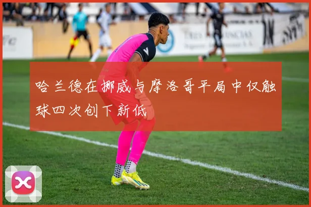 哈兰德在挪威与摩洛哥平局中仅触球四次创下新低