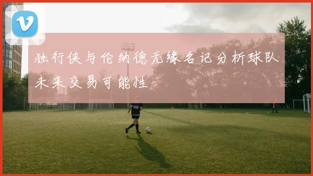 独行侠与伦纳德无缘名记分析球队未来交易可能性